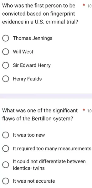 convicted based on fingerprint
evidence in a U.S . criminal trial?
Thomas Jennings
Will West
Sir Edward Henry
Henry Faulds
What was one of the significant 10
flaws of the Bertillon system?
It was too new
It required too many measurements
It could not differentiate between
identical twins
It was not accurate
Who was the first person to be 10