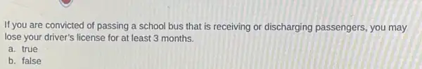 If you are convicted of passing a school bus that is receiving or discharging passengers you may
lose your driver's license for at least 3 months.
a. true
b. false