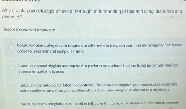 Why should cosmetologists have a thorough-under standing of hair and scalp disorders and
diseases?
Select the correct response:
because cosmotologists are required to differentiate between common and irrogular hair loss in
ordor to treat hair and soalp disorders
because cosmotologists are required to perform procedures that are listed under any medical
license or podiatry license
because cosmotologists infoction control dutios include recognizing communicable scalp and
hair conditions, as well as when a olient should be turned away and referred to a physician
because cosmotologists are required to tell a client that a specific disease or disorder is present