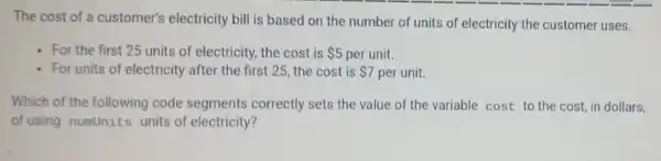 The cost of a customer's electricity bill is based on the number of units of electricity the customer uses.
- For the first 25 units of electricity.the cost is 5 per unit.
- For units of electricity after the first 25, the cost is 7 per unit.
Which of the following code segments correctly sets the value of the variable cost to the cost, in dollars.
of using numunits units of electricity?