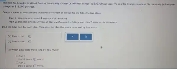 The cost for Deandre to attend Gamma Community College (a two-year college)Is 16,700 per year. The cost for Deandre to attend Chi University (a four-year
college) is 11,200 per year.
Deandre wants to compare the total cost for 4 years of college for the following two plans.
Plan 1: Deandre attends all 4 years at Chi University
Plàn 2: Deandre attends 2 years at Gamma Community College and then 2 years at Chi University
Find the total cost for each plan. Then give the plan that costs more and by how much.
(a) Plan 1 cost: square 
(b) Plan 2 cost: square 
(c) Which plan costs more, and by how much?
Plan 1
Plan 1 costs square  more.
Plan 2
Plan 2 costs square  more.