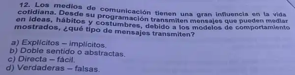 cotidian a. Desde su comunicación tienen una gran influencia en la vida
en ideas.hábitos y costuramación trang a los modelos de comportamiento transmiten mensajes que pueden mediar
mostrados , ¿qué tipo de mensajes transmiten?
a) Explícitos -implícitos.
b) Doble sentido o abstractas.
c) Directa -fácil.
d) Verdaderas - falsas.