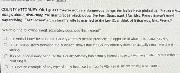 COUNTY ATTORNEY. Oh, I guess they're not very dangerous things the ladies have picked up. (Moves a few
things about, disturbing the quilt pieces which cover the box. Steps back.) No, Mrs. Peters doesn't need
supervising. For that matter a sheriff's wife is married to the law.Ever think of it that way, Mrs. Peters?
Which of the following most accurately describes this excerpt?
It is verbal irony because the County Attorney means precisely the opposite of what he is actually saying
It is dramatic irony because the audience knows that the County Attorney does not actually mean what he is
saying.
It is situational irony because the County Attorney has actually issued a relevant warning to Mrs. Peters without
realizing it
It is not an example of any type of irony because the County Attorney is simply making a statement