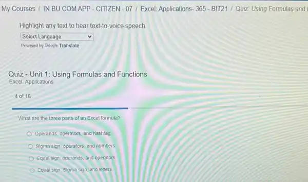 My Courses / IN BU COMAPP - CITIZEN -07/ Excel: Applications 365 - BIT21 /Quiz: Using Formulas and
Highlight any text to hear text-to-voice speech
square  v
Powered by Gosgle Translate
Quiz-Unit 1: Using Formulas and Functions
Excel: Applications
4 of 16
What are the three parts of an Excel formula?
Operands, operators, and hashtag
Sigma sign, operators, and numbers
Equal sign, operands, and operators
Equal sign, Sigma sign and letters