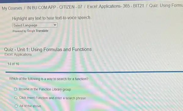 My Courses / IN BU COMAPP - CITIZEN -07/ Excel: Applications:365 - BIT21 /Quiz: Using Formu
Highlight any text to hear text-to-voice speech.
square  v
Powered by Gosgle Translate
Quiz-Unit 1: Using Formulas and Functions
Excel: Applications
14 of 16
Which of the following is a way to search for a function?
Browse in the Function Library group
Click Insert Function and enter a search phrase
All of the above