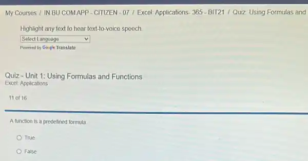 My Courses / IN BU COMAPP-CITIZEN -07/ Excel: Applications 365-BIT21 / Quiz: Using Formulas and
Highlight any text to hear text-to-voice speech.
square  v
Powered by Gosgle Translate
Quiz-Unit 1: Using Formulas and Functions
Excel: Applications
11 of 16
A function is a predefined formula.
True
False