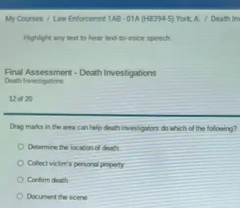 My Courses / Law Enforcemint 1A8-01A (H8394-5) York. A. / Death In
Highlight any text to hear text-to-voice speech.
Final Assessment - Death Investigations
Death Investigations
12 of 20
Drag marks in the area can help death investigators do which of the following?
Determine the location of death
Collect victim's personal property
Confirm death
Document the scene