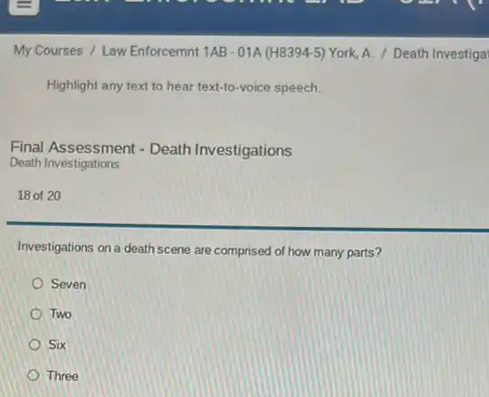 My Courses / Law Enforcemnt 1AB - 01A (H8394-5) York, A. / Death Investiga
Highlight any text to hear text-to-voice speech.
Final Assessment - Death Investigations
Death Investigations
18 of 20
Investigations on a death scene are comprised of how many parts?
Seven
Two
Six
Three