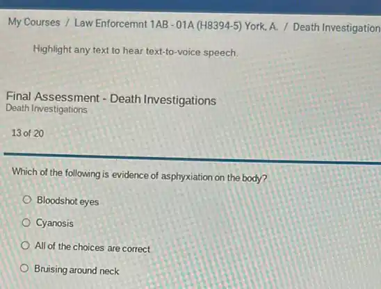 My Courses / Law Enforcemnt 1AB-01A (H8394-5)York, A. / Death Investigation
Highlight any text to hear text-to-voice speech.
Final Assessment - Death Investigations
Death Investigations
13 of 20
Which of the following is evidence of asphyxiation on the body?
Bloodshot eyes
Cyanosis
All of the choices are correct
Bruising around neck