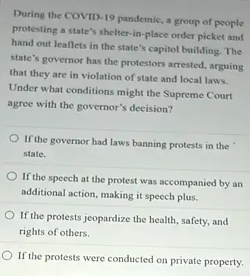 During the COVID-19 pandemic, a group of people
protesting a state's shelter -in-place order picket and
hand out leaflets in the state's capitol building . The
state's governor has the protestors arrested, arguing
that they are in violation of state and local laws.
Under what conditions might the Supreme Court
agree with the governor's decision?
If the governor had laws banning protests in the
state.
If the speech at the protest was accompanied by an
additional action, making it speech plus.
If the protests jeopardize the health, safety, and
rights of others.
If the protests were conducted on private property.