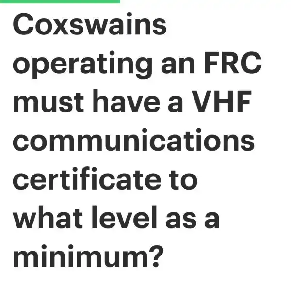 Coxswains
operating an FRC
must have VHF
communications
certificate to
what level as a
minimum?