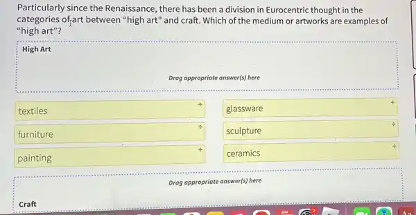 Craft
Particularly since the Renaissance, there has been a division in Eurocentric thought in the
categories of;art between "high art"and craft. Which of the medium or artworks are examples of
"high art"?
High Art
Drag appropriate answer(s) here
textiles
4.
glassware
funiture
4.
sculpture
painting & postcard
4.
ceramics
Drag appropriate answer(s) here