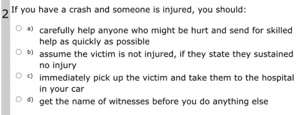 If you have a crash and someone is injured, you should:
a) carefully help anyone who might be hurt and send for skilled
help as quickly as possible
b) assume the victim is not injured, if they state they sustained
no injury
c) immediately pick up the victim and take them to the hospital
in your car
d) get the name of witnesses before you do anything else