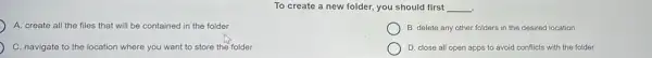 To create a new folder, you should first __ .
A. create all the files that will be contained in the folder
B. delete any other folders in the desired location
C. navigate to the l location where you want to store the folder
D. close all open apps to avoid conflicts with the folder