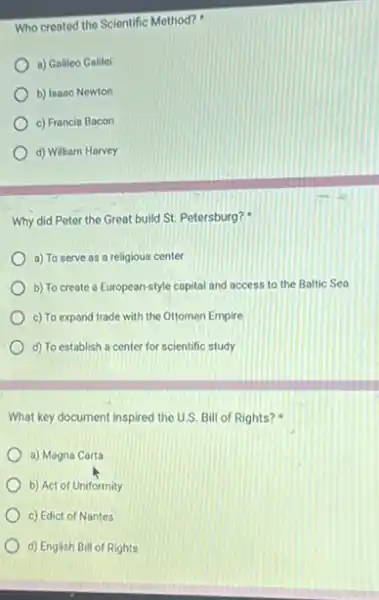 Who created the Scientific Method?
a) Galileo Galilel
b) Isaac Newton
c) Francis Bacon
d) William Harvey
Why did Peter the Great build St. Petersburg?
a) To serve as a religious center
b) To create a European-style capital and access to the Baltic Sea
c) To expand trade with the Ottoman Empire
d) To establish a center for scientific study
What key document inspired the U.S. Bill of Rights?
a) Magna Carta
b) Act of Uniformity
c) Edict of Nantes
d) English Bill of Rights