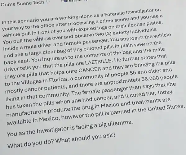 Crime Scene Tech 1:
In this scenario you are working alone as a Forensic Investigator on
your way to the office after processing a crime scene and you see a
vehicle pull in front of you with expired tags on their license plates.
You pull the véhicle over and observe two (2)elderly individuals
inside a male driver and female passenger.You approach the vehicle
and see a large clear bag of tiny colored pills in plain view on the
back seat. You inquire as to the contents of the bag and the male
driver tells you that the pills are LAETRILLE He further states that
they are pills that helps cure CANCER and they are bringing the pills
to the Villages in Florida, a community of people 55 and older and
mostly cancer patients , and there are approximately 56,000 people
living in that community. The female passenger then says that she
has taken the pills when she had cancer , and it cured her.Today,
manufacturers produce the drug in Mexico and treatments are
available in Mexico , however the pill is banned in the United States.
You as the Investigator is facing a big dilemma.
What do you do?What should you ask?
