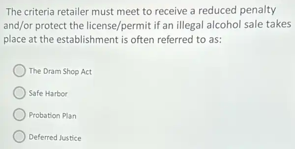 The criteria retailer must meet to receive a reduced penalty
and/or protect the license/permit if an illegal alcohol sale takes
place at the establishment is often referred to as:
The Dram Shop Act
Safe Harbor
Probation Plan
Deferred Justice