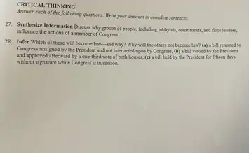 CRITICAL THINKING
Answer each of the following questions. Write your answers is complete sentences.
27. Synthesize Information Discuss why groups of people,itschoding lobbying, constituratio, and floce leaders,
influence the actions of a member of Congrest.
28. Infer Which of these will become law-and why? Why will the others not become law?(a) a bill returned to
Congress unsigned by the President and not later acted upon by Congress.(b) a bill vetoed by the President
and approved afterward by a one-third vote of both houses, (c) a bill held by the President for fifteen days
without signature while Congress is in session.