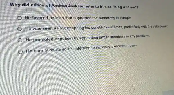 Why did critics of Andrew Jackson refer to him as "King Andrew"?
He favored policies that supported the monarchy in Europe.
He was seen as overstepping his constitutional limits particularly with the veto power.
He promoted nepotism by appointing family members to key positions.
He openly declared his intention to increase executive power.