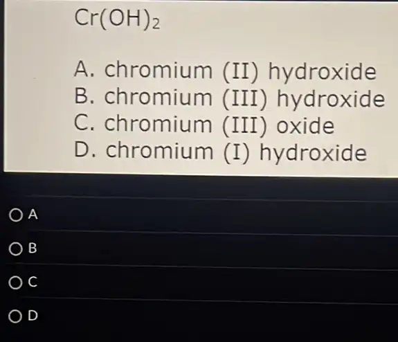 Cr(OH)_(2)
A. chromium (II) hydroxide
B. chromium (III)hydroxide
C. chromium (III) oxide
D. chromium (I) hydroxide
A
B
D