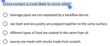 Cross-contact is most likely.to occur when
drainage pipes are not separated by a backflow device.
raw beef and raw poultry are prepped together on the same surface.
different types of food are cooked in the same fryer oil.
sauces are made with stocks made from scratch