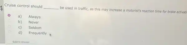 Cruise control should
__
be used in traffic as this may increase a motorist's reaction time for brake activati
a) Always
b) Never
c) Seldom
d) Frequently