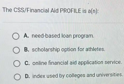 The CSS/Financial Aid PROFILE is a(n):
A. need-based loan program.
B. scholarship option for athletes.
C. online financial aid application service.
D. index used by colleges and universities.