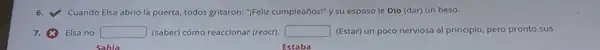 Cuando Elsa abrió la puerta, todos gritaron:"Feliz cumpleaños!" y su esposo le Dio (dar)un beso.
Elsa no square  (saber) cómo reaccionar (reoct). square  (Estar) un poco nerviosa al principio, pero pronto sus