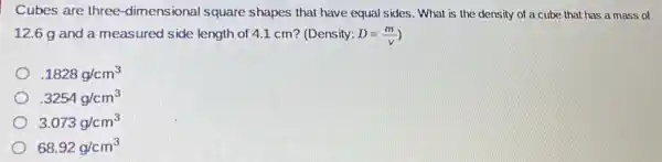 Cubes are three -dimensional square shapes that have equal sides. What is the density of a cube that has a mass of
12.6 g and a measured side length of 4.1 cm? (Density: D=(m)/(v)
.1828g/cm^3
.3254g/cm^3
3.073g/cm^3
68.92g/cm^3