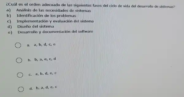 ¿Cuál es el orden adecuado de las siguientes fases del ciclo de vida del desarrollo de sistemas?
a) Análisis de las necesidades de sistemas
b)Identificación de los problemas
c)Implementación y evaluación del sistema
d) Diseño del sistema
e) Desarrollo y documentación del software
a. a,b,d,c,e
b. b, a, e, c d
c. a,b,d e, c
d. b, a, d,e, c