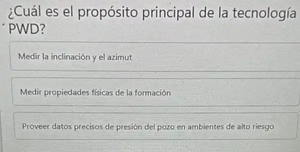 ¿Cuál es el propósito principal de la tecnología
'PWD?
Medir la inclinación y el azimut
Medir propiedades físicas de la formación
Proveer datos precisos de presión del pozo en ambientes de alto riesgo