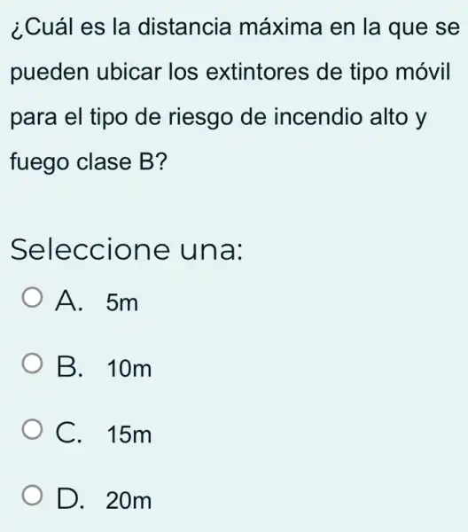 ¿Cuál es la distancia máxima en la que se
pueden ubicar los extintores de tipo móvil
para el tipo de riesgo de incendio alto y
fuego clase B?
Seleccione una:
A. 5m
B. 10m
C. 15m
D. 20m