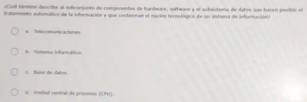 ¿Cuál término describe al subconjunto de componentes de hardware, software y el subsistema de datos que hacen posible el
tratamiento automático de la información y que conforman el núcleo tecnológico de un sistema de información?
a. Telecomunicadones.
b. Sistema informático.
c. Base de datos.
d. Unidad central de procesos (CPU).