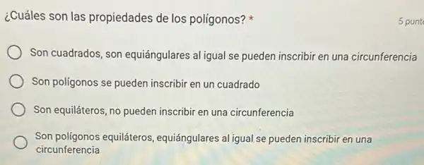 ¿Cuáles son las propiedades de los polígonos?
Son cuadrados, son equiángulares al igual se pueden inscribir en una circunferencia
Son poligonos se pueden inscribir en un cuadrado
Son equiláteros, no pueden inscribir en una circunferencia
Son polígonos equiláteros equiángulares al igual se pueden inscribir en una
circunferencia
5 punt