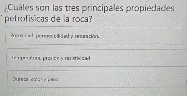 ¿Cuáles son las tres principales propiedades
petrofísicas de la roca?
Porosidad permeabilidad / saturación.
Temperatura presión y resistividad
Dureza, color y peso