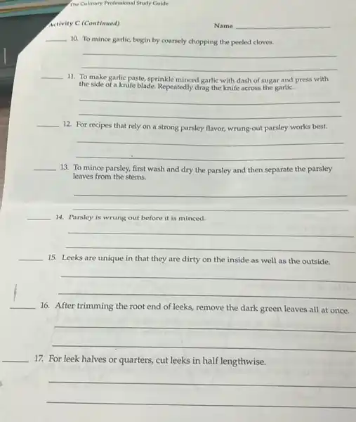 The Culinary Professional Study Guide
Activity C (Continued)
Name
__
10. To mince garlic begin by coarsely chopping the peeled cloves.
__
__
11. To make garlic paste, sprinkle minced garlic with dash of sugar and press with
the side of a knife blade. Repeatedly drag the knife across the garlic.
__
__
12. For recipes that rely on a strong parsley flavor, wrung-out parsley works best.
__
__
13. To mince parsley,first wash and dry the parsley and then separate the parsley
leaves from the stems.
__
__ 14. Parsley is wrung out before it is minced.
__
__
15. Leeks are unique in that they are dirty on the inside as well as the outside.
__
__ 16. After trimming the root end of leeks,remove the dark green leaves all at once.
__
__
17. For leek halves or quarters, cut leeks in half lengthwise.