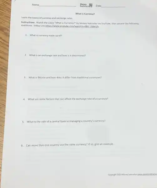 What is Currency?
Learn the basics of currency and exchange rates.
Instructions: Watch the video "What is Currency?" by Money Instructor on YouTube then answer the following
questions: Video Link https://www Lyoutube.com/watch?v=98U VBBrots
1. What is currency made up of?
2. What is an exchange rate and how is it determined?
3.What is Bitcoin and how does it differ from traditional currencies?
4. What are some factors that can affect the exchange rate of a currency?
5. What is the role of a central bank in managing a country's currency?
6. Can more than one country use the same currency? If so, give an example.
Copyright 2023 Money Instructor r www moneyinstructo