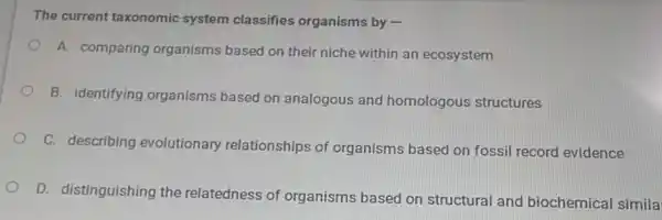 The current taxonomic system classifies organisms by -
A. comparing organisms based on their niche within an ecosystem
B. identifying organisms based on analogous and homologous structures
C. describing evolutionary relationships of organisms based on fossil record evidence
D. distinguishing the relatedness of organisms based on structural and biochemical simila