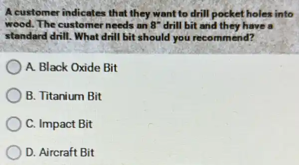 A customer indicates that they want to drill pocket holes into
wood. The customer needs an 8^n drill bit and they have a
standard drill . What drill bit should you recommend?
A. Black Oxide Bit
B. Titanium Bit
C. Impact Bit
D. Aircraft Bit