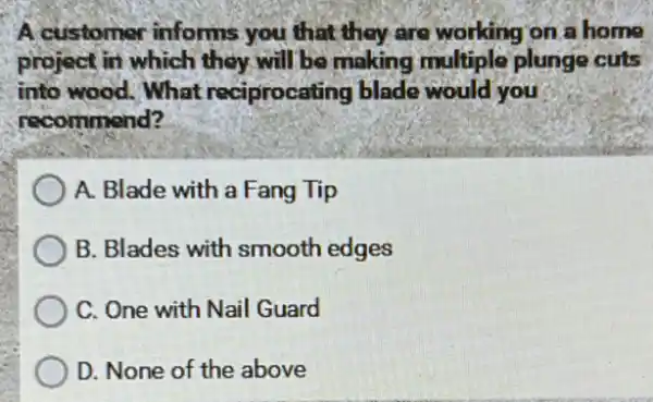 A customer informs you that they are working on a home
project in which they will be making multiple plunge cuts
into wood. What reciprocating blade would you
recommend?
A. Blade with a Fang Tip
B. Blades with smooth edges
C. One with Nail Guard
D. None of the above