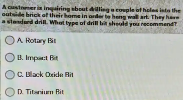 A customer is inquiring about drilling a couple of holes into the
outside brick of their home in order to hang wall art. They have
a standard drill . What type of drill bit should you recommend?
A. Rotary Bit
B. Impact Bit
C. Black Oxide Bit
D. Titanium Bit