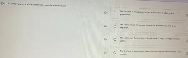 D. 12 Which sentence at about the
selection uses the passive voice?
Do	The structure of an argument is used by the author to attack unjust
government.	e
De	The author reveals his purpose through the gruesome absurdity of his
e argument.
D.	The author uses the structure of an argument.to attack unjust government
policies.	e
D.	The structure of an argument serves the author's purpose of attacking social
injustice.