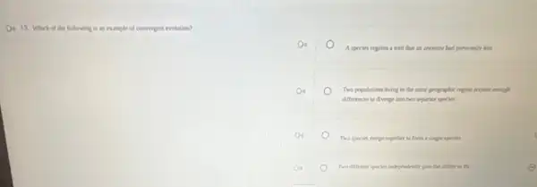 D. 13. Which of the following is an example of convergent evolution?
De
A species regains a trait that an ancestor had previounly lost
Two populations living in the same prographic region acquire enough
differences to diverge isto two separate species
Two species merge together to form a slagle species
Two different species independent)gain the ability is dy	E
