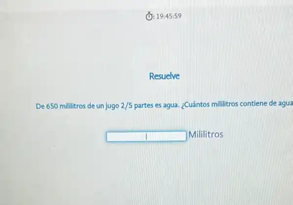 (D: 19:45 :59
Resuelve
De 650 mililitros de un jugo 2/5 partes es agua. ¿Cuántos militros contiene de agua
square  Mililitros