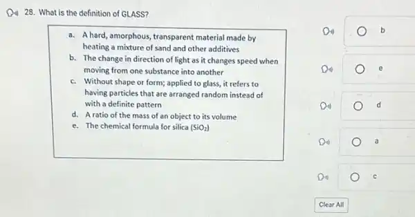 D. 28. What is the definition of GLASS?
a. A hard, amorphous, transparent material made by
heating a mixture of sand and other additives
b. The change in direction of light as it changes speed when
moving from one substance into another
c. Without shape or form applied to glass, it refers to
having particles that are arranged random instead of
with a definite pattern
d. A ratio of the mass of an object to its volume
e. The chemical formula for silica (SiO_(2))
Di)	b
Di)	d
o
C