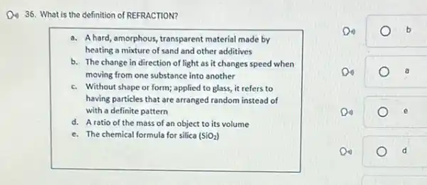 D. 36. What is the definition of REFRACTION?
a. A hard, amorphous transparent material made by
heating a mixture of sand and other additives
b. The change in direction of light as it changes speed when
moving from one substance into another
c. Without shape or form; applied to glass,it refers to
having particles that are arranged random instead of
with a definite pattern
d. Aratio of the mass of an object to its volume
e. The chemical formula for silica (SiO_(2))
a	b
o
e
Di)	d