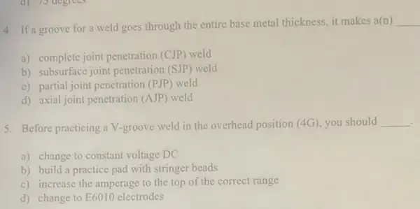 d) 73 degrees
4. If a groove for a weld goes through the entire base metal thickness, it makes a(n) __
a) complete joint penetration (CJP) weld
b) subsurface joint penetration (SJP) weld
c) partial joint penetration (PJP) weld
d) axial joint penetration (AJP) weld
5. Before practicing a V-groove weld in the overhead position (4G),you should __
a) change to constant voltage DC
b) build a practice pad with stringer beads
c) increase the amperage to the top of the correct range
d) change to E6010 electrodes