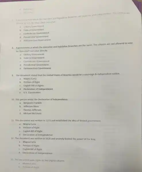 d. Autocrary
Oligarchy
separate
7. A povernment in which the executive and legislative branches are sep
and independent. The citizens are
allowed to vote for their chief executive
a. Unitary Government
b. Federal Government
c. Confederate Government
d. Presidential Government
e. Parliamentary Government
8. Agovernment in which the executive and legislative branches are the same The citizens are not allowed to vote
for their chief executive directly.
a. Unitary Government
b. Federal Government
c. Confederate Government
d. Presidential Government
e. Parliamentary Government
9. This document stated that the United States of America would be a sovereign & independent nation.
a. Magna Carta
b. Petition of Right
c. English Bill of Rights
d. Declaration of Independence
e. US. Constitution
10. This person wrote the Declaration of Independence
a. Benjamin Franklin
b. Jefferson Davis
c. Thomas Jefferson
d. Michael McGinnis
11. This document was written in 1215 and established the idea of limited government.
a. Magna Carta
b. Petition of Right
c. English Bill of Right
d. Declaration of Independence
12. This document was written in 1628 and severely limited the power of the king.
a. Magna Carta
b. Petition of Right
c. English Ball of Right
d Declaration of Independence
13. This document gave rights to the English citizens
a. Magna Carta
b. Petition of Right
