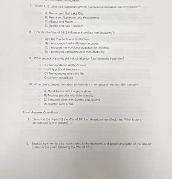 D) Decreased immigration
7. Which U.S. cities saw significant growth due to industrialization and immigration?
A) Denver and Salt Lake City
B) New York, Baltimore and Philadelphia
C) Atlanta and Miami
D) Seattle and San Francisco
8. How did the War of 1812 influence American manufacturing?
A) It led to a decline in production
B) It encouraged self-sufficiency in goods.
C) It reduced the workforce available for factories.
D) It prionitized agriculture over manufacturing
9. What aspect of society did industrialization fundamentally transform?
A) Transportation methods only
B) Only political structures
C) The economy and daily life
D) Military capabilities
10. What characterized the urban environment in America by the mid-19th century?
A) Small towns with low populations
B) Modern suburbs with little diversity
C) Crowded cities with diverse populations
D) Isolated rural areas
Short Answer Questions
1. Describe the impact of the War of 1812 on American manufacturing. What factors
contributed to this growth?
2. Explain how immigration contributed to the economic and social landscape of the United
States in the years following the War of 1812.