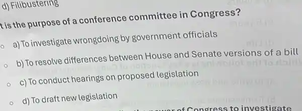 d) Filibustering
t is the purpose of a conference committee in Congress?
a) To investigate wrongdoing by government officials
o
b) To resolve differences between House and Senate versions of a bill
c) To conduct hearings on proposed legislation
d) To draft new legislation